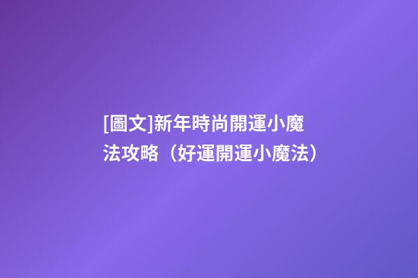 [圖文]新年時尚開運小魔法攻略（好運開運小魔法）